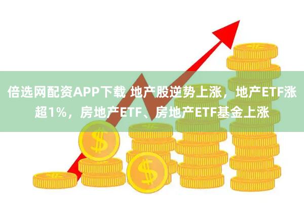 倍选网配资APP下载 地产股逆势上涨，地产ETF涨超1%，房地产ETF、房地产ETF基金上涨