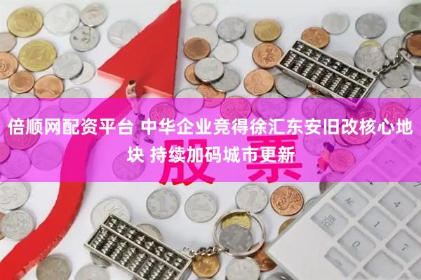 倍顺网配资平台 中华企业竞得徐汇东安旧改核心地块 持续加码城市更新