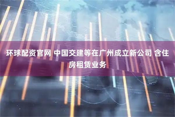 环球配资官网 中国交建等在广州成立新公司 含住房租赁业务