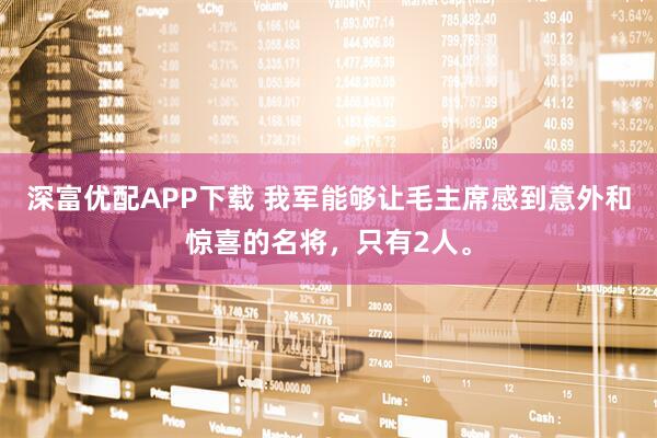 深富优配APP下载 我军能够让毛主席感到意外和惊喜的名将，只有2人。