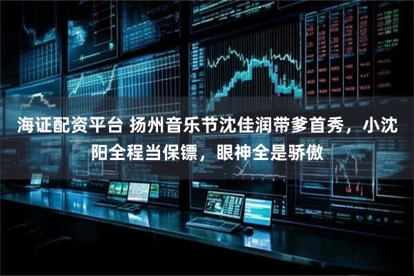 海证配资平台 扬州音乐节沈佳润带爹首秀，小沈阳全程当保镖，眼神全是骄傲