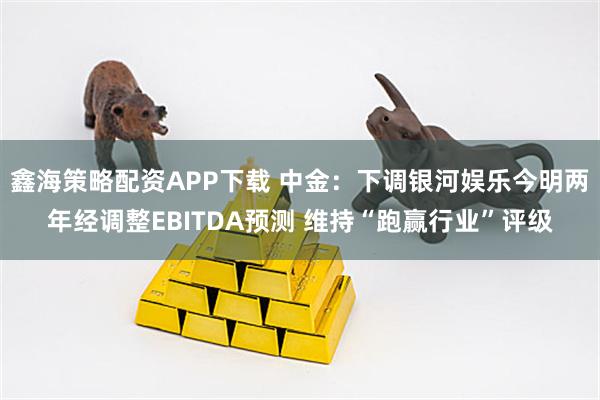 鑫海策略配资APP下载 中金：下调银河娱乐今明两年经调整EBITDA预测 维持“跑赢行业”评级