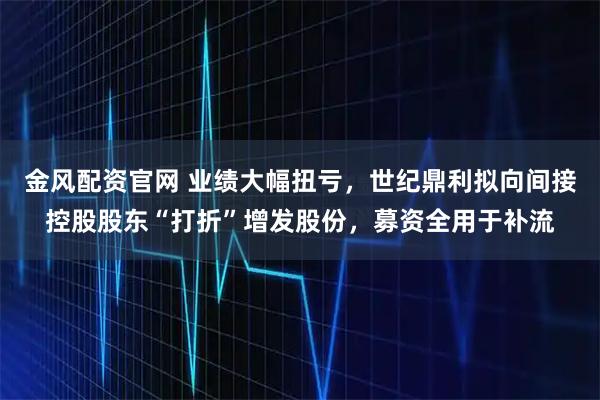 金风配资官网 业绩大幅扭亏，世纪鼎利拟向间接控股股东“打折”增发股份，募资全用于补流