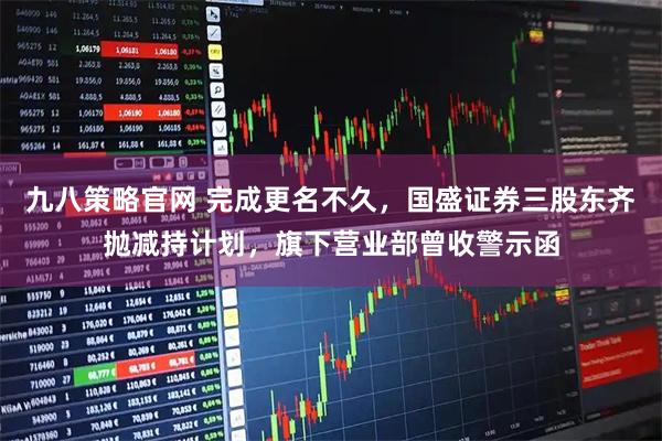 九八策略官网 完成更名不久，国盛证券三股东齐抛减持计划，旗下营业部曾收警示函