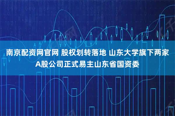 南京配资网官网 股权划转落地 山东大学旗下两家A股公司正式易主山东省国资委