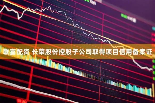 联富配资 长荣股份控股子公司取得项目信用备案证