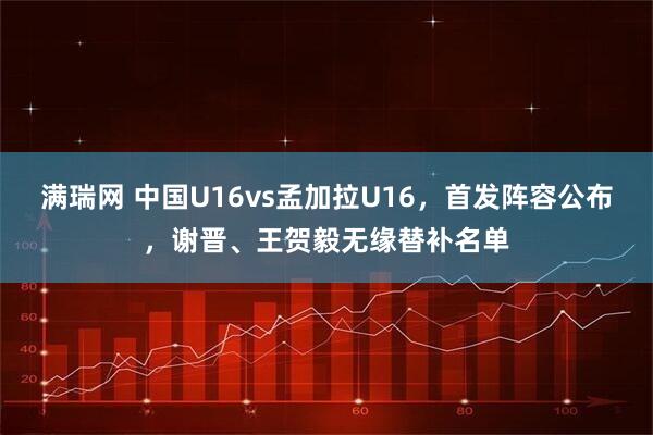 满瑞网 中国U16vs孟加拉U16，首发阵容公布，谢晋、王贺毅无缘替补名单