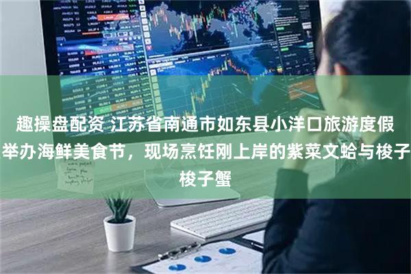 趣操盘配资 江苏省南通市如东县小洋口旅游度假区举办海鲜美食节，现场烹饪刚上岸的紫菜文蛤与梭子蟹