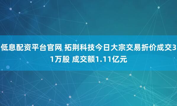 低息配资平台官网 拓荆科技今日大宗交易折价成交31万股 成交额1.11亿元