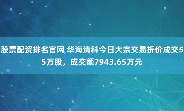 股票配资排名官网 华海清科今日大宗交易折价成交55万股，成交额7943.65万元