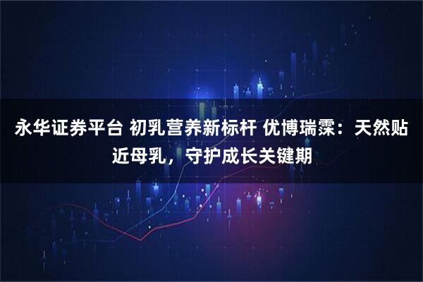 永华证券平台 初乳营养新标杆 优博瑞霂：天然贴近母乳，守护成长关键期