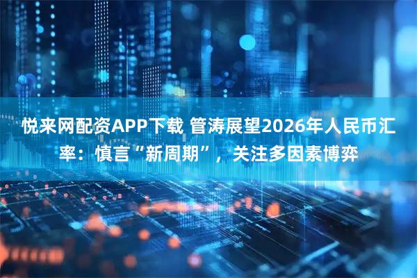 悦来网配资APP下载 管涛展望2026年人民币汇率：慎言“新周期”，关注多因素博弈