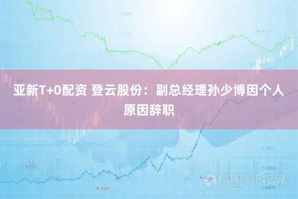 亚新T+0配资 登云股份：副总经理孙少博因个人原因辞职