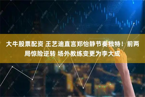 大牛股票配资 王艺迪直言郑怡静节奏独特！前两局惊险逆转 场外教练变更为李大成
