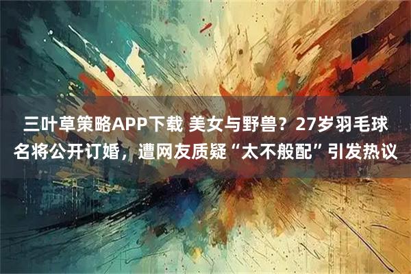 三叶草策略APP下载 美女与野兽？27岁羽毛球名将公开订婚，遭网友质疑“太不般配”引发热议