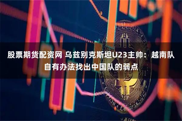 股票期货配资网 乌兹别克斯坦U23主帅：越南队自有办法找出中国队的弱点