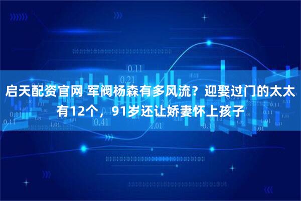 启天配资官网 军阀杨森有多风流？迎娶过门的太太有12个，91岁还让娇妻怀上孩子