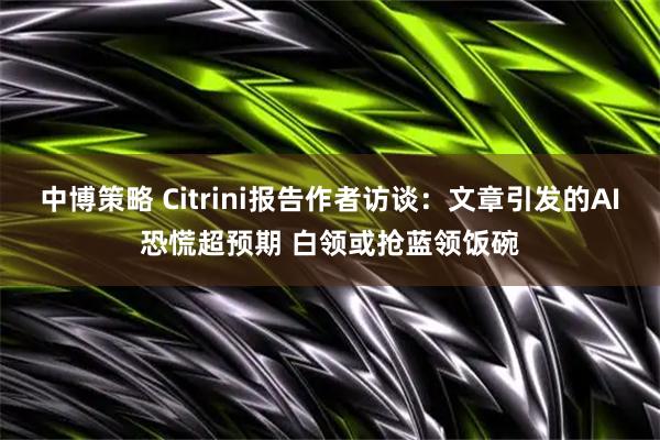 中博策略 Citrini报告作者访谈：文章引发的AI恐慌超预期 白领或抢蓝领饭碗