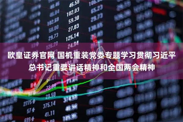 欧皇证券官网 国机重装党委专题学习贯彻习近平总书记重要讲话精神和全国两会精神