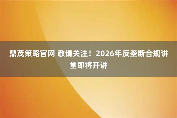 鼎茂策略官网 敬请关注！2026年反垄断合规讲堂即将开讲