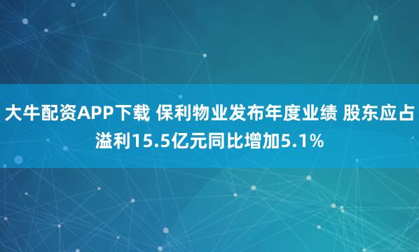 大牛配资APP下载 保利物业发布年度业绩 股东应占溢利15.5亿元同比增加5.1%